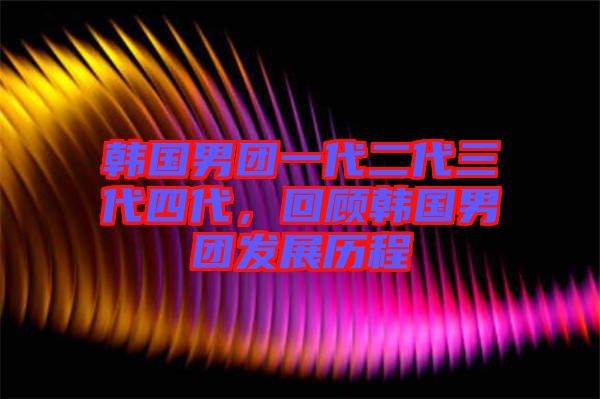 韓國男團一代二代三代四代，回顧韓國男團發(fā)展歷程