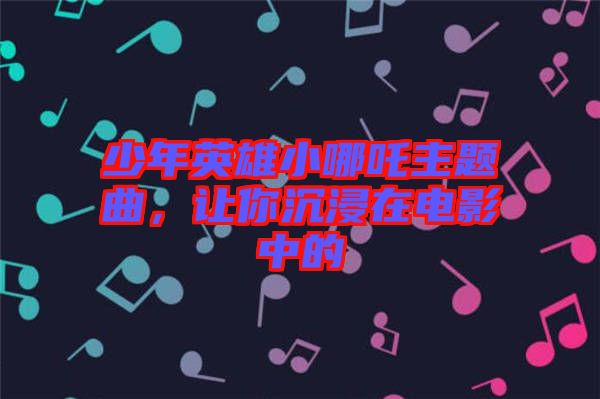 少年英雄小哪吒主題曲，讓你沉浸在電影中的