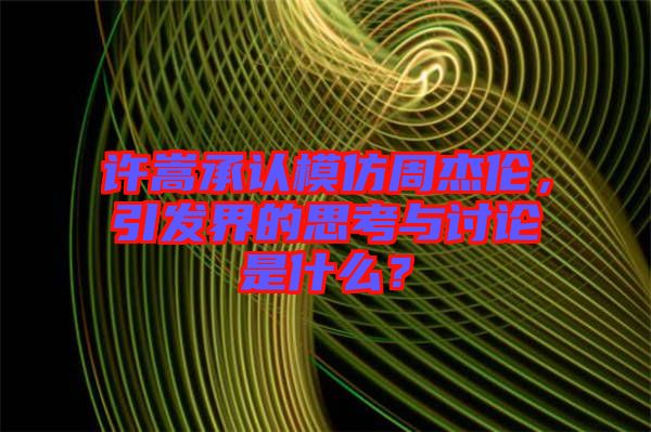 許嵩承認(rèn)模仿周杰倫，引發(fā)界的思考與討論是什么？