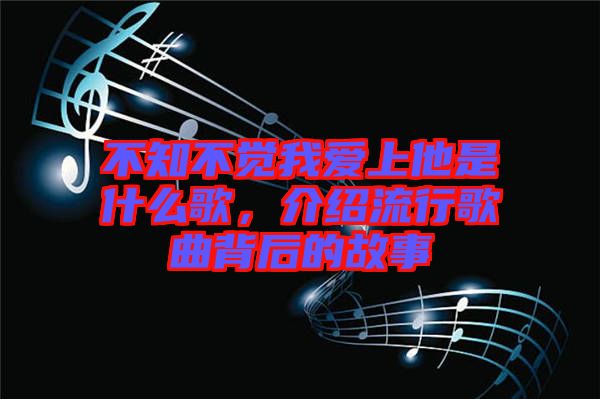 不知不覺我愛上他是什么歌，介紹流行歌曲背后的故事