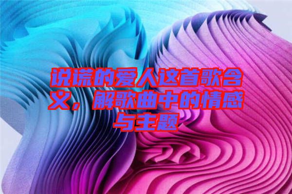 說謊的愛人這首歌含義，解歌曲中的情感與主題