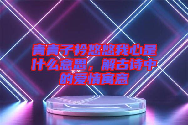 青青子衿悠悠我心是什么意思，解古詩中的愛情寓意