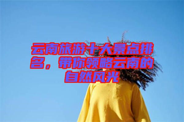 云南旅游十大景點(diǎn)排名，帶你領(lǐng)略云南的自然風(fēng)光