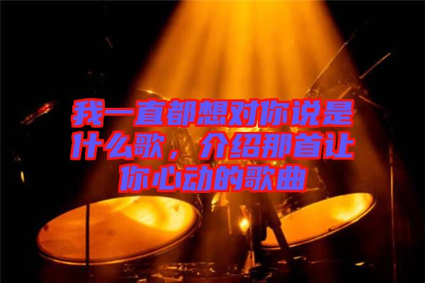 我一直都想對你說是什么歌，介紹那首讓你心動(dòng)的歌曲