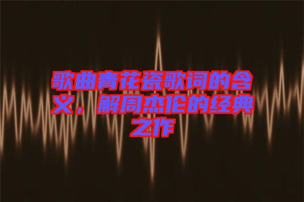 歌曲青花瓷歌詞的含義，解周杰倫的經(jīng)典之作