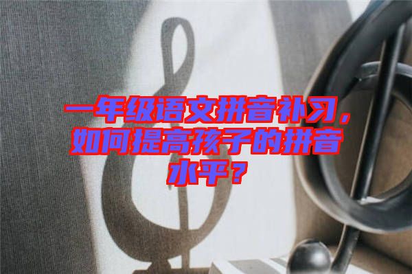 一年級語文拼音補習(xí)，如何提高孩子的拼音水平？