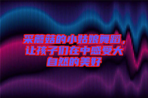 采蘑菇的小姑娘舞蹈，讓孩子們?cè)谥懈惺艽笞匀坏拿篮? width=