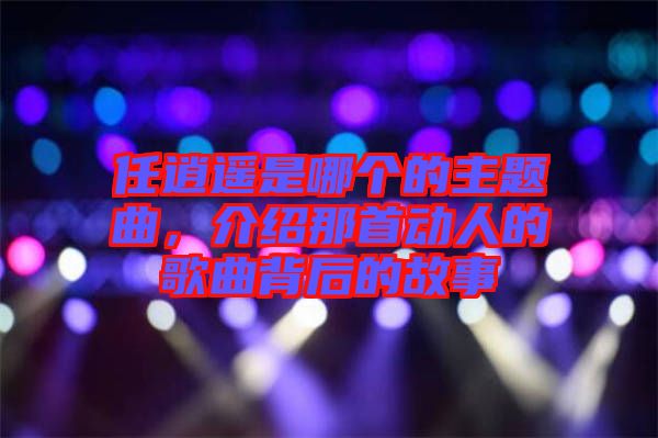 任逍遙是哪個(gè)的主題曲，介紹那首動人的歌曲背后的故事