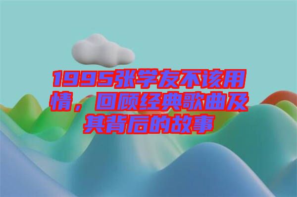 1995張學(xué)友不該用情，回顧經(jīng)典歌曲及其背后的故事