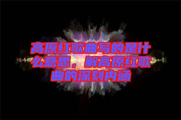 高原紅歌曲寫(xiě)的是什么意思，解高原紅歌曲的深刻內(nèi)涵