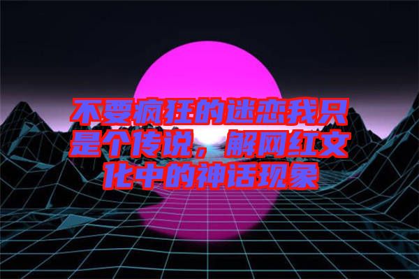 不要瘋狂的迷戀我只是個傳說，解網(wǎng)紅文化中的神話現(xiàn)象