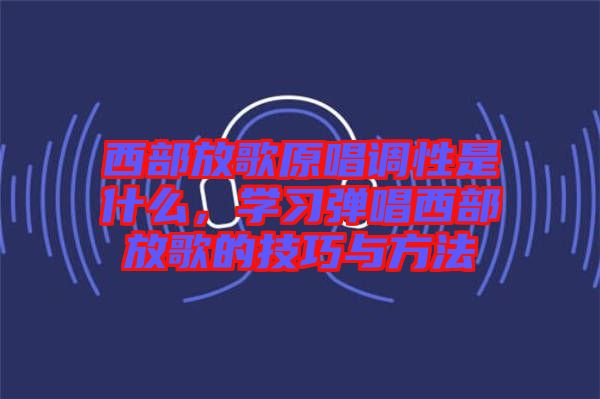 西部放歌原唱調性是什么，學習彈唱西部放歌的技巧與方法