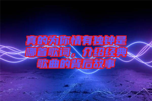 真的為你情有獨(dú)鐘是哪首歌詞，介紹經(jīng)典歌曲的背后故事