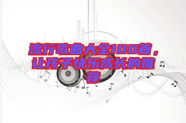 流行歌曲大全100首，讓孩子快樂(lè)成長(zhǎng)的推薦