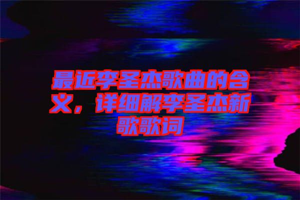 最近李圣杰歌曲的含義，詳細(xì)解李圣杰新歌歌詞