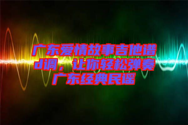 廣東愛情故事吉他譜d調(diào)，讓你輕松彈奏廣東經(jīng)典民謠