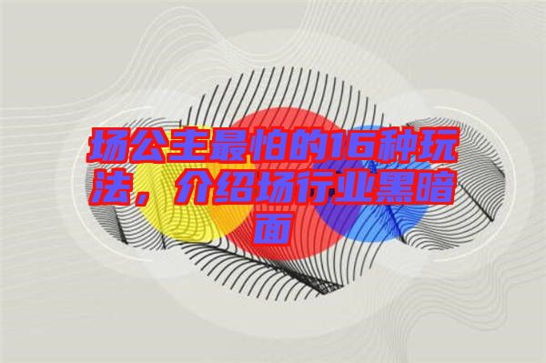 場公主最怕的16種玩法，介紹場行業(yè)黑暗面