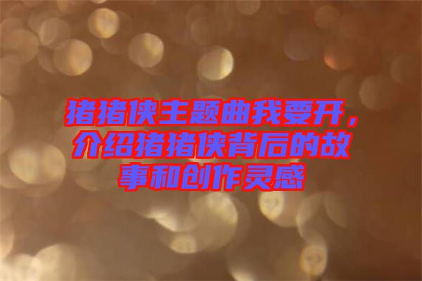 豬豬俠主題曲我要開，介紹豬豬俠背后的故事和創(chuàng)作靈感