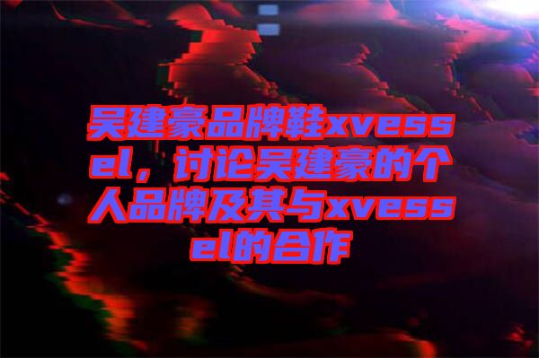 吳建豪品牌鞋xvessel，討論吳建豪的個人品牌及其與xvessel的合作