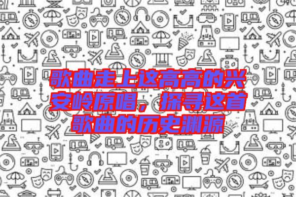 歌曲走上這高高的興安嶺原唱，探尋這首歌曲的歷史淵源