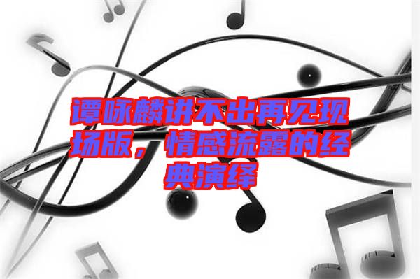 譚詠麟講不出再見現(xiàn)場(chǎng)版，情感流露的經(jīng)典演繹