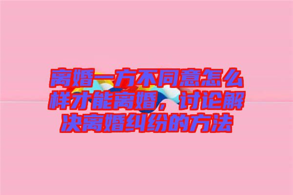 離婚一方不同意怎么樣才能離婚，討論解決離婚糾紛的方法