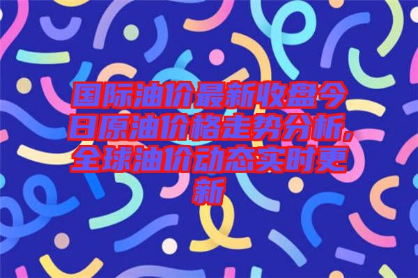 國際油價最新收盤今日原油價格走勢分析,全球油價動態(tài)實(shí)時更新