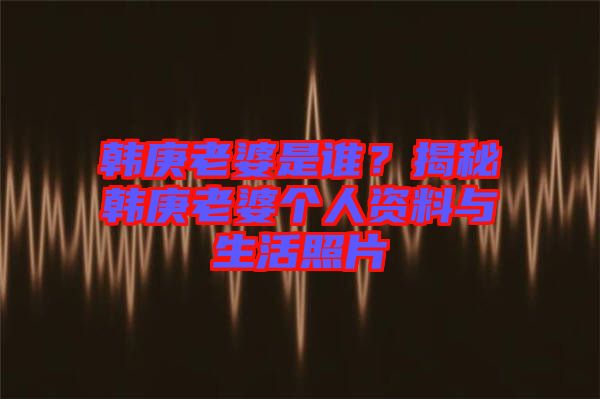 韓庚老婆是誰(shuí)？揭秘韓庚老婆個(gè)人資料與生活照片