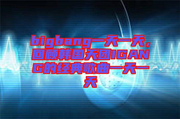 bigbang一天一天，回顧韓國天團IGANG的經(jīng)典歌曲一天一天