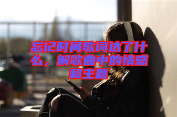 忘記時間歌詞達了什么，解歌曲中的情感和主題