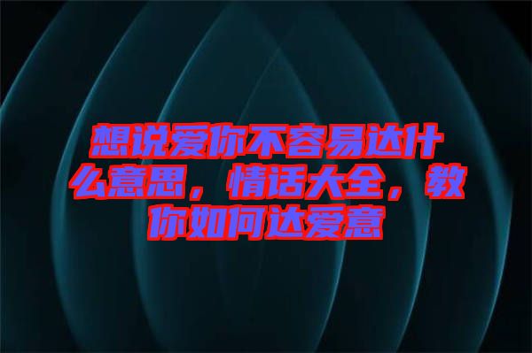 想說愛你不容易達(dá)什么意思，情話大全，教你如何達(dá)愛意