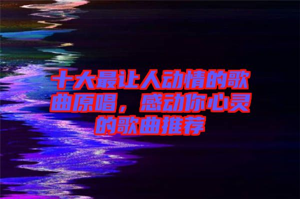 十大最讓人動情的歌曲原唱，感動你心靈的歌曲推薦