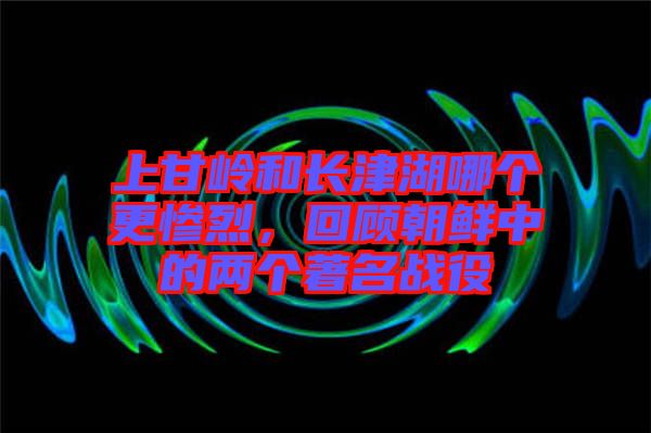 上甘嶺和長(zhǎng)津湖哪個(gè)更慘烈，回顧朝鮮中的兩個(gè)著名戰(zhàn)役