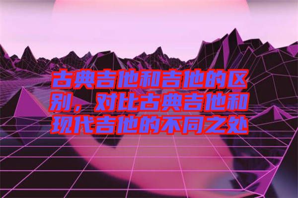 古典吉他和吉他的區(qū)別，對比古典吉他和現(xiàn)代吉他的不同之處