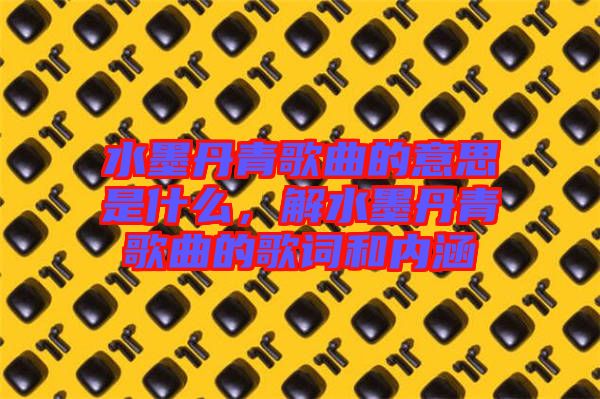 水墨丹青歌曲的意思是什么，解水墨丹青歌曲的歌詞和內(nèi)涵