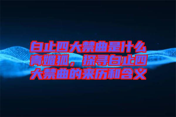 白止四大禁曲是什么青媚狐，探尋白止四大禁曲的來歷和含義