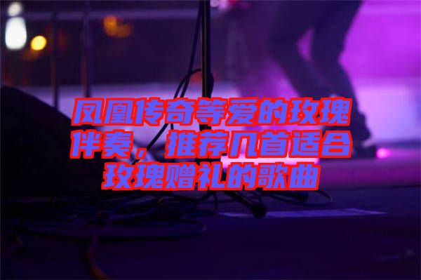 鳳凰傳奇等愛的玫瑰伴奏，推薦幾首適合玫瑰贈禮的歌曲