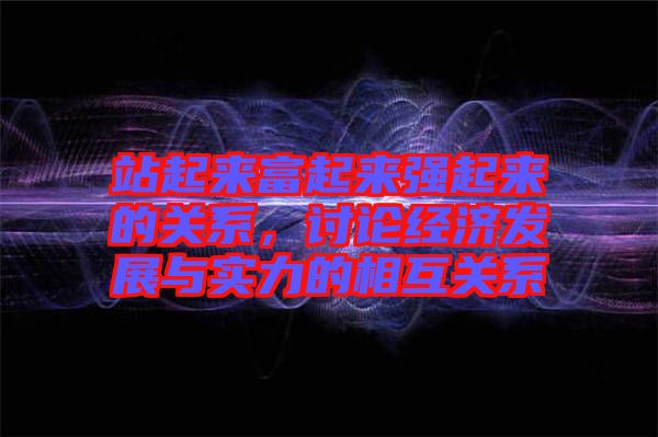 站起來(lái)富起來(lái)強(qiáng)起來(lái)的關(guān)系，討論經(jīng)濟(jì)發(fā)展與實(shí)力的相互關(guān)系