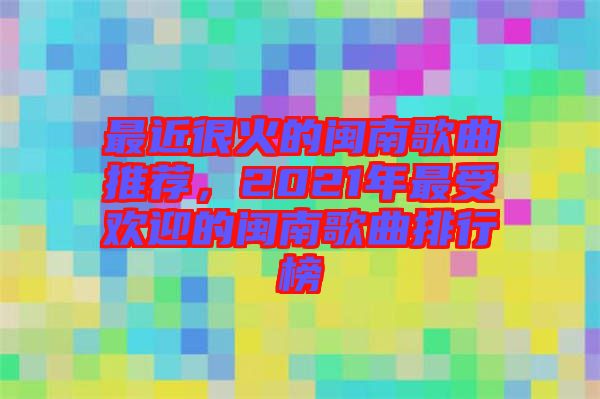 最近很火的閩南歌曲推薦，2021年最受歡迎的閩南歌曲排行榜