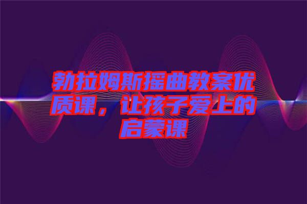 勃拉姆斯搖曲教案優(yōu)質(zhì)課，讓孩子愛上的啟蒙課