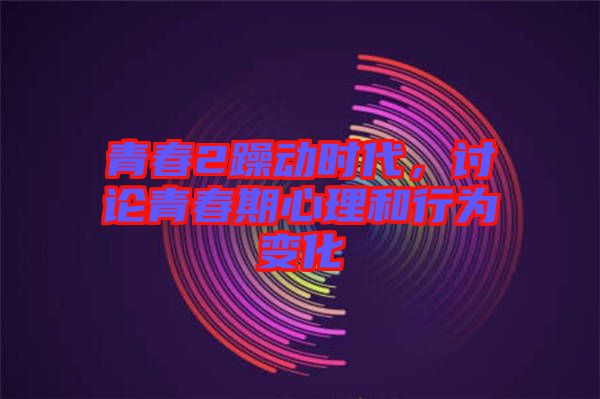 青春2躁動時代，討論青春期心理和行為變化