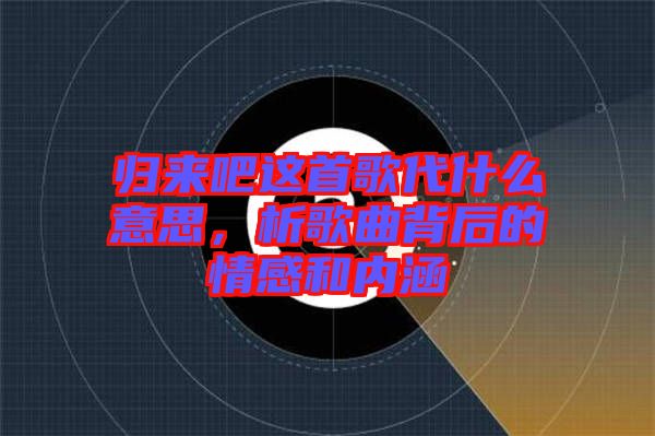 歸來吧這首歌代什么意思，析歌曲背后的情感和內涵