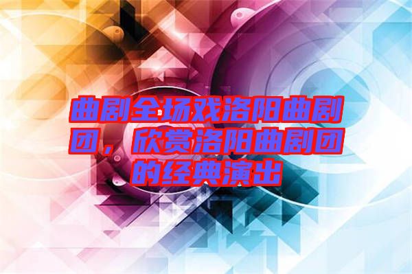 曲劇全場(chǎng)戲洛陽(yáng)曲劇團(tuán)，欣賞洛陽(yáng)曲劇團(tuán)的經(jīng)典演出