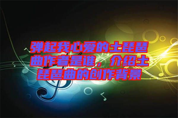 彈起我心愛的土琵琶曲作者是誰，介紹土琵琶曲的創(chuàng)作背景