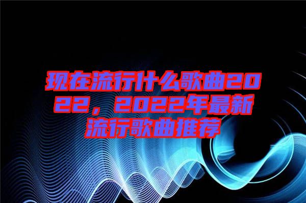 現(xiàn)在流行什么歌曲2022，2022年最新流行歌曲推薦