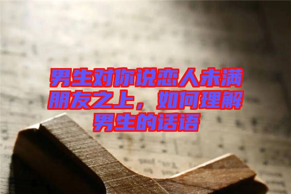 男生對(duì)你說(shuō)戀人未滿朋友之上，如何理解男生的話語(yǔ)