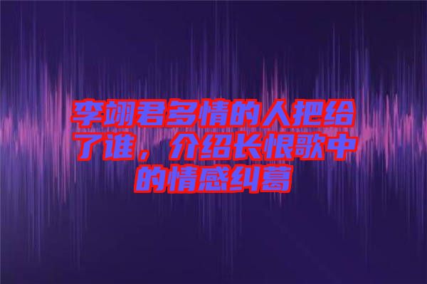 李翊君多情的人把給了誰，介紹長(zhǎng)恨歌中的情感糾葛