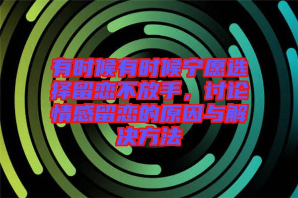 有時(shí)候有時(shí)候?qū)幵高x擇留戀不放手，討論情感留戀的原因與解決方法