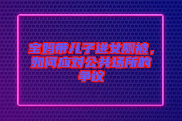 寶媽帶兒子進(jìn)女廁被，如何應(yīng)對公共場所的爭議