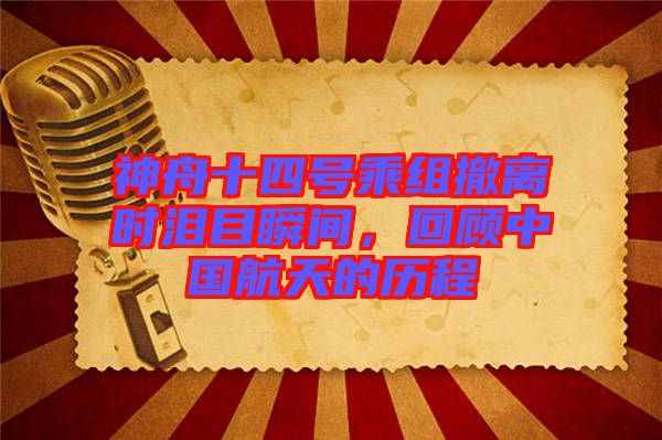 神舟十四號乘組撤離時淚目瞬間，回顧中國航天的歷程